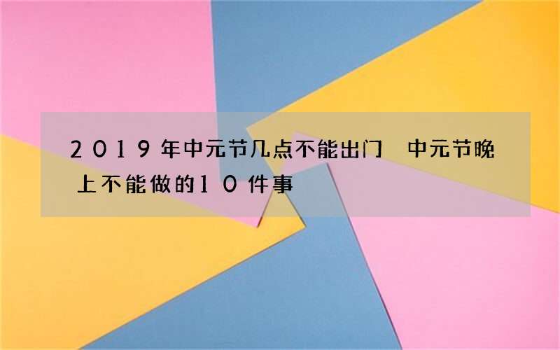 2019年中元节几点不能出门 中元节晚上不能做的10件事